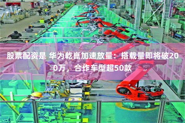 股票配资是 华为乾崑加速放量:搭载量即将破200万,合作车型超50款