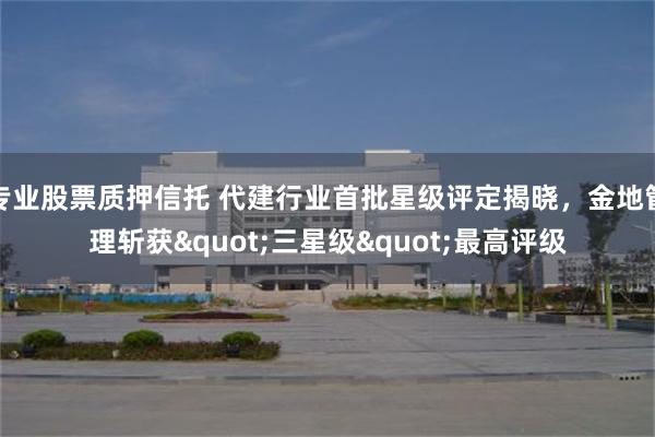 专业股票质押信托 代建行业首批星级评定揭晓，金地管理斩获"三星级"最高评级