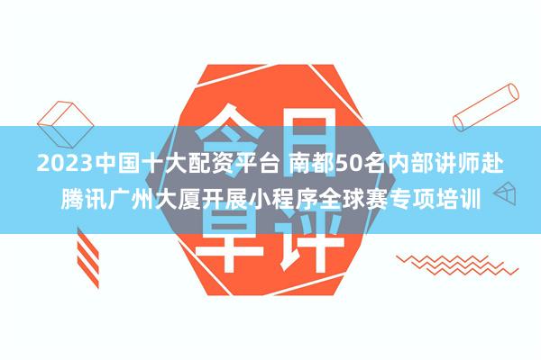 2023中国十大配资平台 南都50名内部讲师赴腾讯广州大厦开展小程序全球赛专项培训