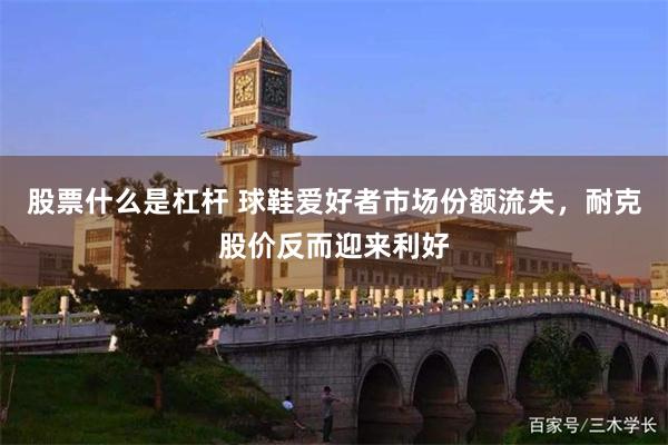 股票什么是杠杆 球鞋爱好者市场份额流失，耐克股价反而迎来利好