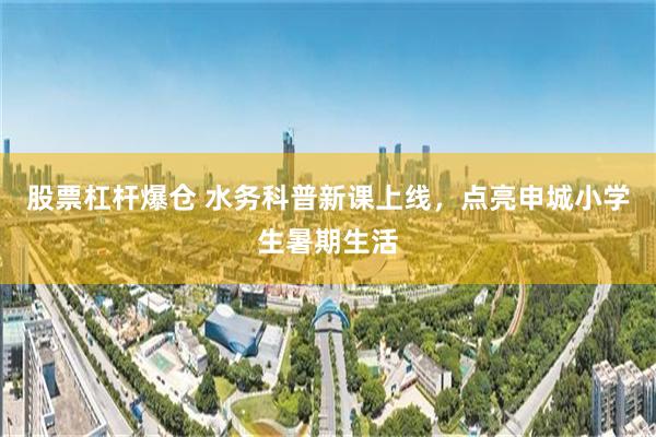 股票杠杆爆仓 水务科普新课上线，点亮申城小学生暑期生活