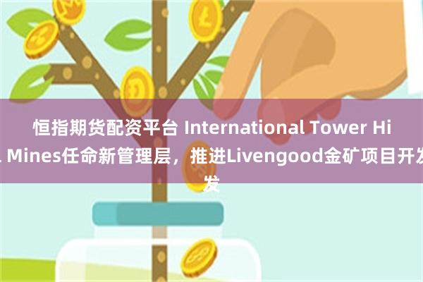 恒指期货配资平台 International Tower Hill Mines任命新管理层，推进Livengood金矿项目开发