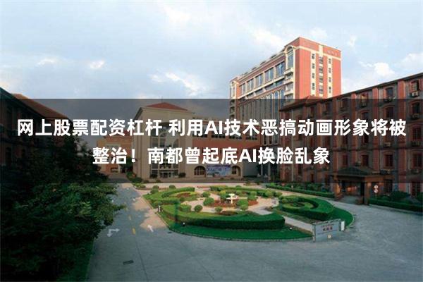 网上股票配资杠杆 利用AI技术恶搞动画形象将被整治！南都曾起底AI换脸乱象