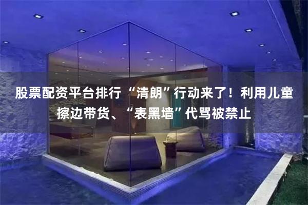 股票配资平台排行 “清朗”行动来了!利用儿童擦边带货、“表黑墙”代骂被禁止
