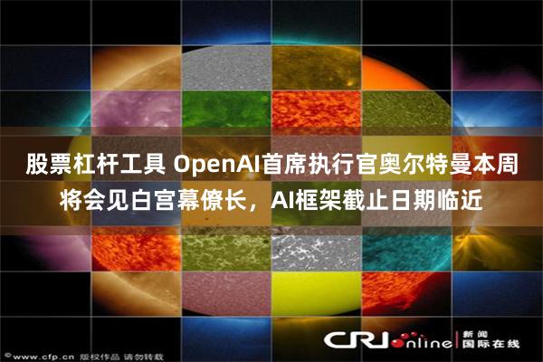 股票杠杆工具 OpenAI首席执行官奥尔特曼本周将会见白宫幕僚长,AI框架截止日期临近