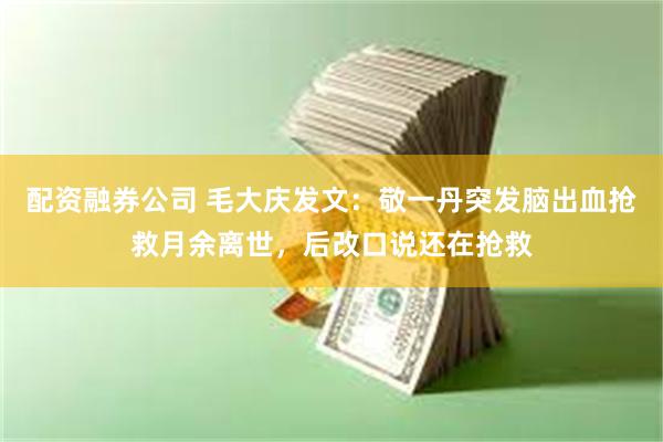 配资融券公司 毛大庆发文:敬一丹突发脑出血抢救月余离世,后改口说还在抢救