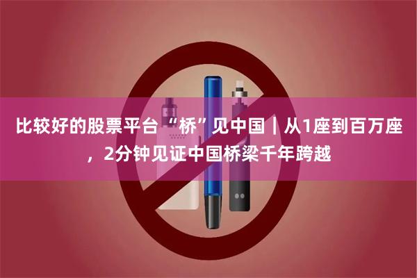 比较好的股票平台 “桥”见中国｜从1座到百万座，2分钟见证中国桥梁千年跨越