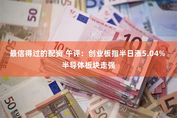 最信得过的配资 午评：创业板指半日涨5.04% 半导体板块走强