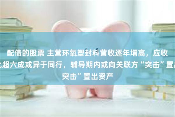 配债的股票 主营环氧塑封料营收逐年增高，应收款占比超六成或异于同行，辅导期内或向关联方“突击”置出资产