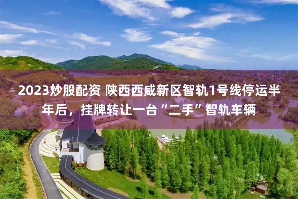 2023炒股配资 陕西西咸新区智轨1号线停运半年后,挂牌转让一台“二手”智轨车辆