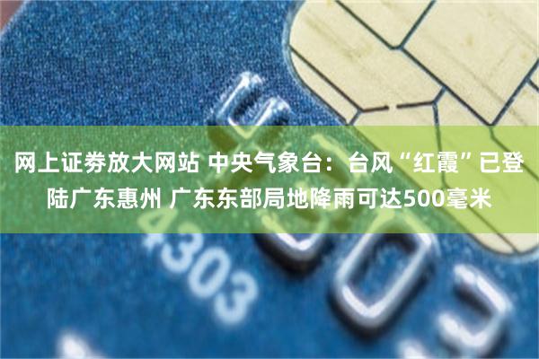 网上证劵放大网站 中央气象台：台风“红霞”已登陆广东惠州 广东东部局地降雨可达500毫米