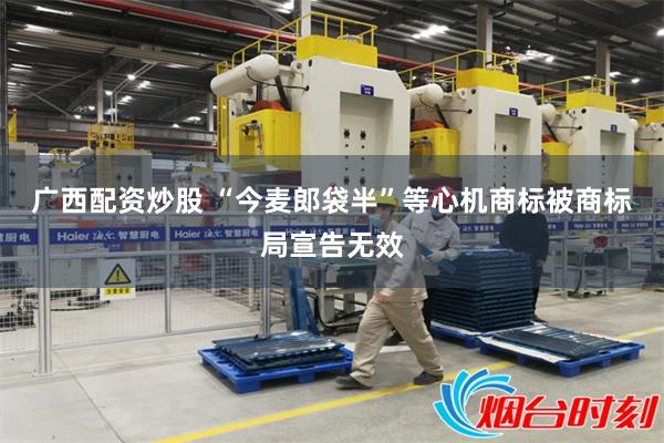广西配资炒股 “今麦郎袋半”等心机商标被商标局宣告无效