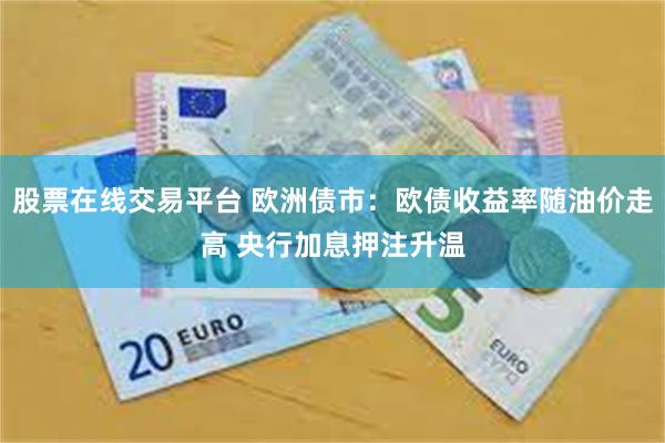 股票在线交易平台 欧洲债市：欧债收益率随油价走高 央行加息押注升温