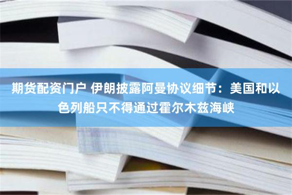 期货配资门户 伊朗披露阿曼协议细节：美国和以色列船只不得通过霍尔木兹海峡