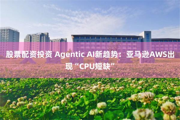 股票配资投资 Agentic AI新趋势：亚马逊AWS出现“CPU短缺”
