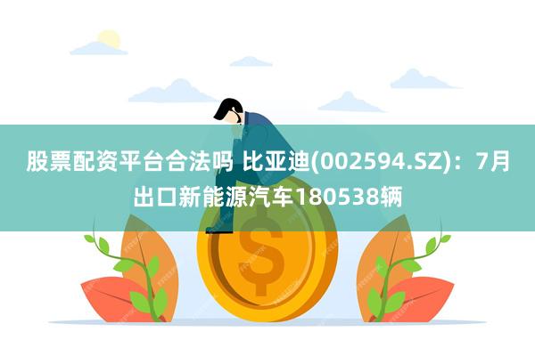 股票配资平台合法吗 比亚迪(002594.SZ)：7月出口新能源汽车180538辆