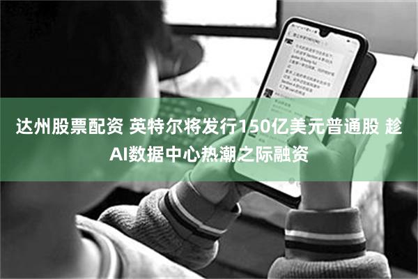 达州股票配资 英特尔将发行150亿美元普通股 趁AI数据中心热潮之际融资