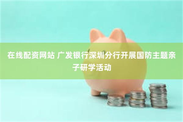 在线配资网站 广发银行深圳分行开展国防主题亲子研学活动