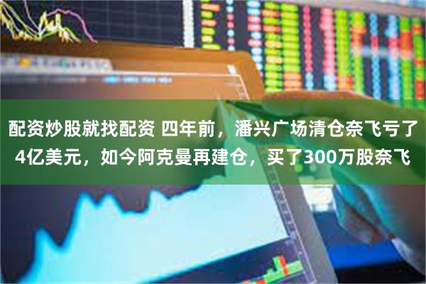 配资炒股就找配资 四年前，潘兴广场清仓奈飞亏了4亿美元，如今阿克曼再建仓，买了300万股奈飞