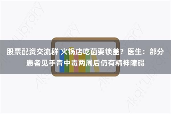 股票配资交流群 火锅店吃菌要锁盖？医生：部分患者见手青中毒两周后仍有精神障碍
