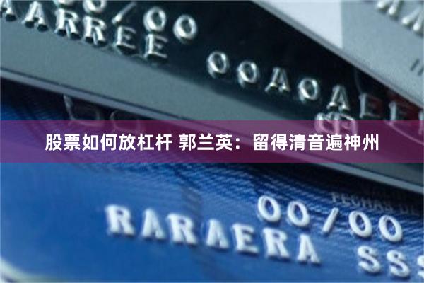 股票如何放杠杆 郭兰英：留得清音遍神州
