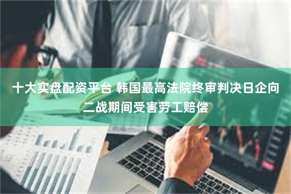 十大实盘配资平台 韩国最高法院终审判决日企向二战期间受害劳工赔偿