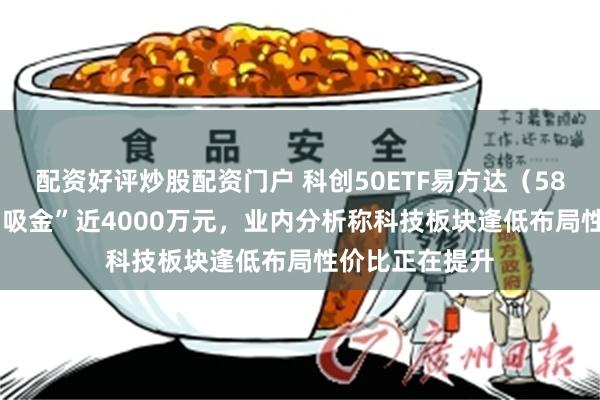 配资好评炒股配资门户 科创50ETF易方达（588080）昨日“吸金”近4000万元，业内分析称科技板块逢低布局性价比正在提升