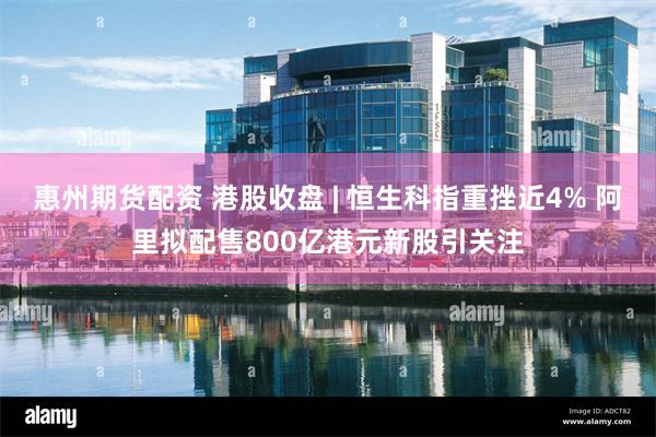 惠州期货配资 港股收盘 | 恒生科指重挫近4% 阿里拟配售800亿港元新股引关注