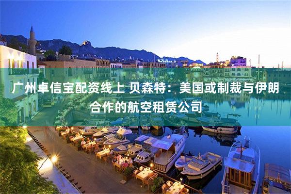 广州卓信宝配资线上 贝森特：美国或制裁与伊朗合作的航空租赁公司