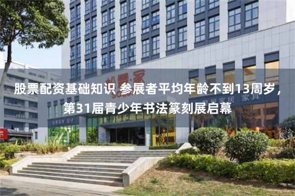 股票配资基础知识 参展者平均年龄不到13周岁，第31届青少年书法篆刻展启幕
