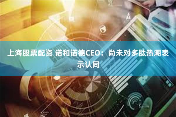 上海股票配资 诺和诺德CEO:尚未对多肽热潮表示认同
