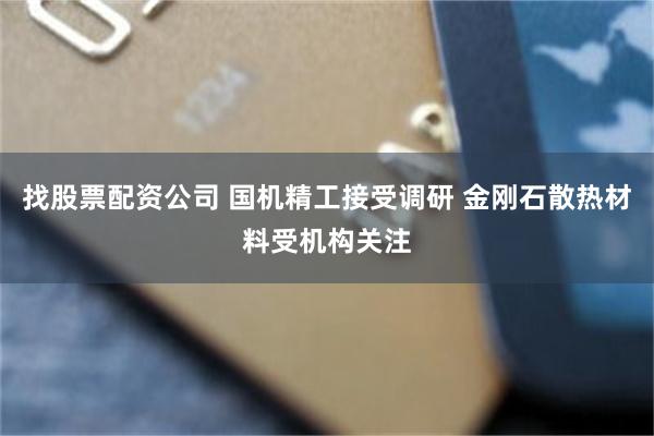 找股票配资公司 国机精工接受调研 金刚石散热材料受机构关注