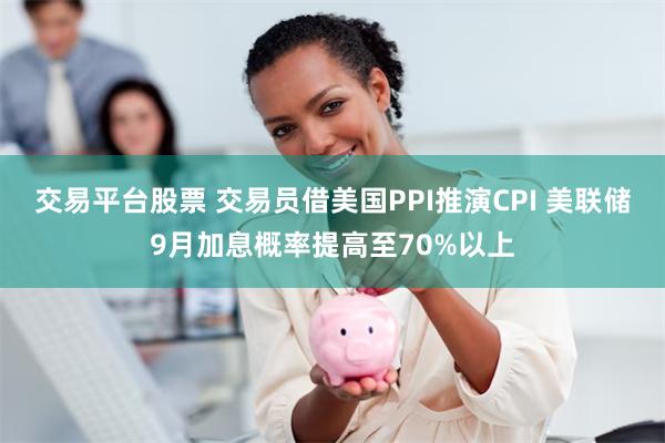 交易平台股票 交易员借美国PPI推演CPI 美联储9月加息概率提高至70%以上