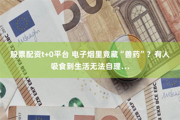 股票配资t+0平台 电子烟里竟藏“兽药”？有人吸食到生活无法自理…