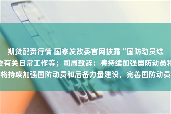 期货配资行情 国家发改委官网披露“国防动员综合司”职责：承担国动委有关日常工作等；司局致辞：将持续加强国防动员和后备力量建设，完善国防动员体系