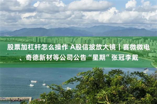 股票加杠杆怎么操作 A股信披放大镜｜赛微微电、奇德新材等公司公告“星期”张冠李戴