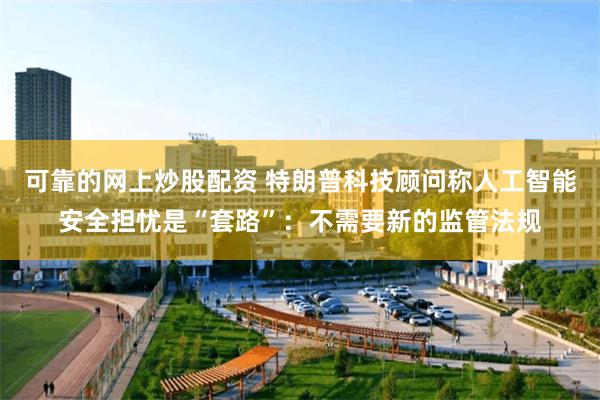 可靠的网上炒股配资 特朗普科技顾问称人工智能安全担忧是“套路”：不需要新的监管法规