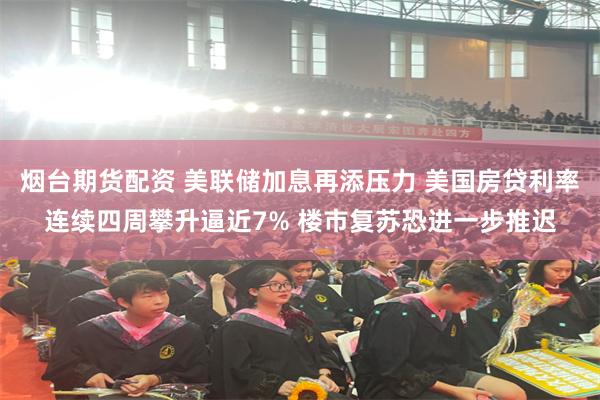 烟台期货配资 美联储加息再添压力 美国房贷利率连续四周攀升逼近7% 楼市复苏恐进一步推迟