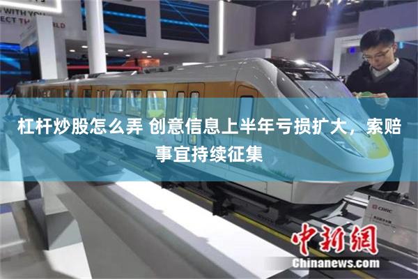 杠杆炒股怎么弄 创意信息上半年亏损扩大，索赔事宜持续征集