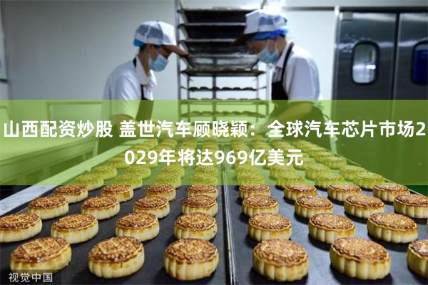 山西配资炒股 盖世汽车顾晓颖:全球汽车芯片市场2029年将达969亿美元