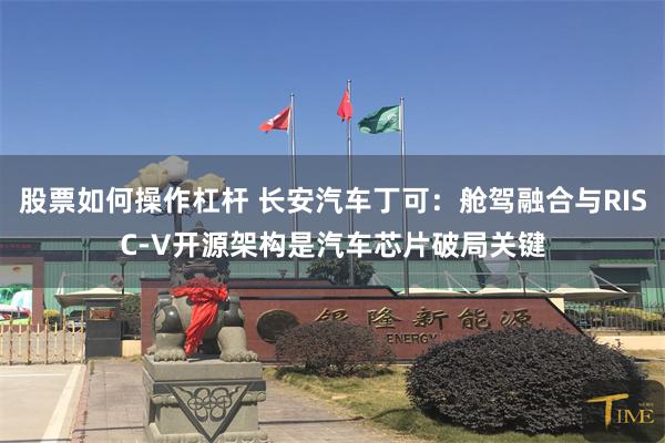 股票如何操作杠杆 长安汽车丁可：舱驾融合与RISC-V开源架构是汽车芯片破局关键