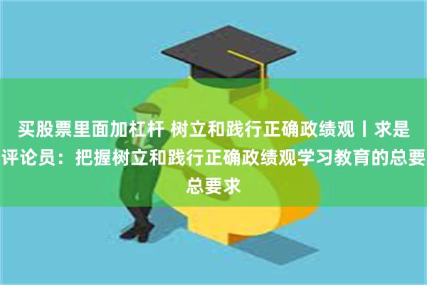 买股票里面加杠杆 树立和践行正确政绩观丨求是网评论员：把握树立和践行正确政绩观学习教育的总要求