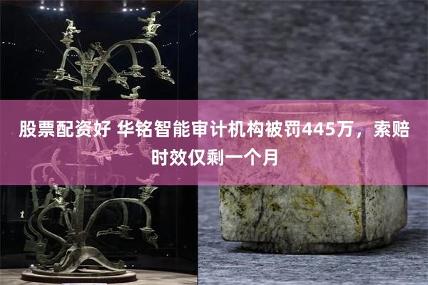 股票配资好 华铭智能审计机构被罚445万，索赔时效仅剩一个月