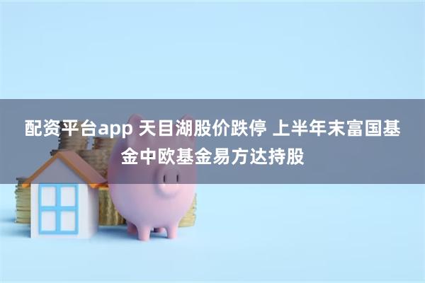 配资平台app 天目湖股价跌停 上半年末富国基金中欧基金易方达持股