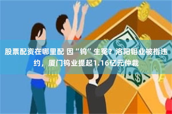 股票配资在哪里配 因“钨”生冤？洛阳钼业被指违约，厦门钨业提起1.16亿元仲裁