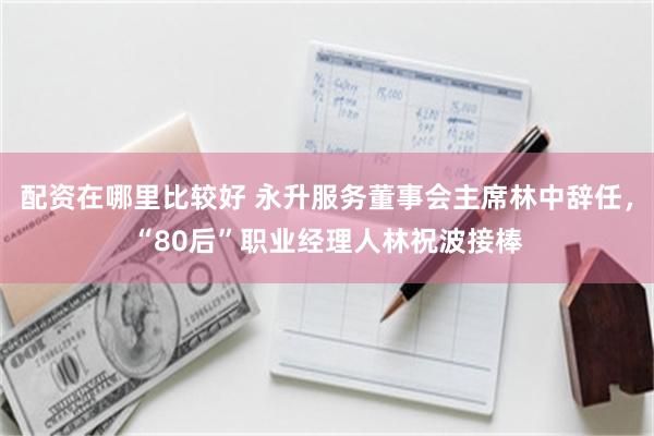 配资在哪里比较好 永升服务董事会主席林中辞任，“80后”职业经理人林祝波接棒