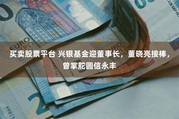 买卖股票平台 兴银基金迎董事长,董晓亮接棒,曾掌舵圆信永丰
