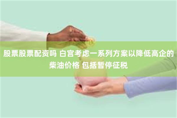 股票股票配资吗 白宫考虑一系列方案以降低高企的柴油价格 包括暂停征税
