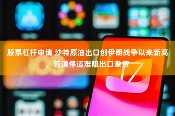股票杠杆申请 沙特原油出口创伊朗战争以来新高，管道停运难阻出口激增