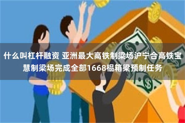 什么叫杠杆融资 亚洲最大高铁制梁场沪宁合高铁宝慧制梁场完成全部1668榀箱梁预制任务